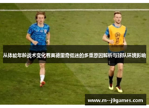 从体能年龄战术变化看莫德里奇低迷的多重原因解析与球队环境影响