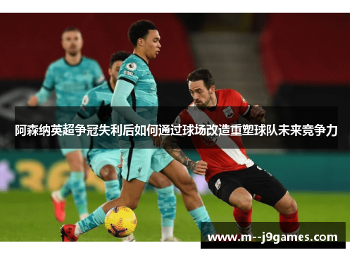 阿森纳英超争冠失利后如何通过球场改造重塑球队未来竞争力