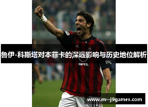 鲁伊-科斯塔对本菲卡的深远影响与历史地位解析