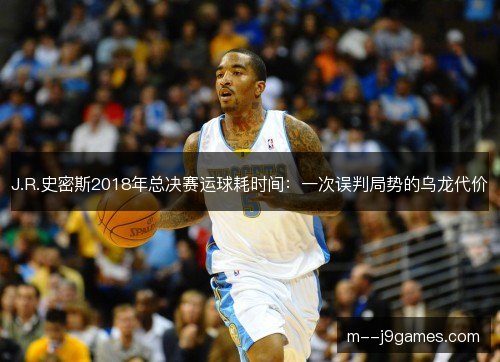 J.R.史密斯2018年总决赛运球耗时间:一次误判局势的乌龙代价 J.R.史密斯2018年总决赛运球耗时间:一次误判局势的乌龙代价